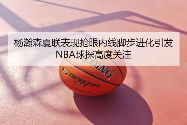 杨瀚森夏联表现抢眼内线脚步进化引发NBA球探高度关注