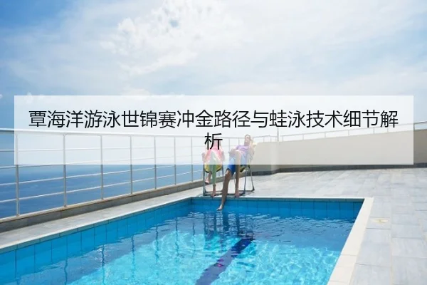 覃海洋游泳世锦赛冲金路径与蛙泳技术细节解析