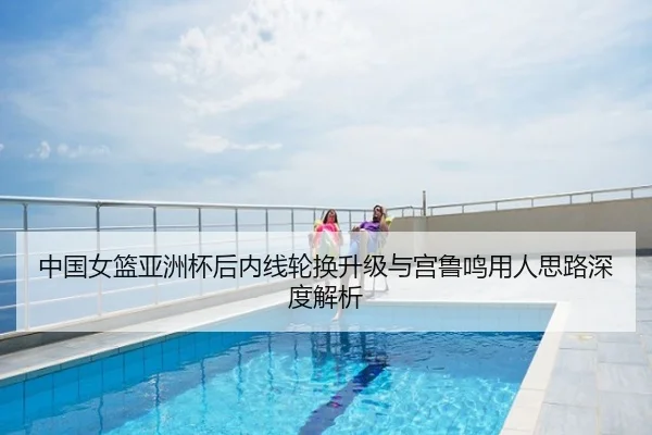 中国女篮亚洲杯后内线轮换升级与宫鲁鸣用人思路深度解析