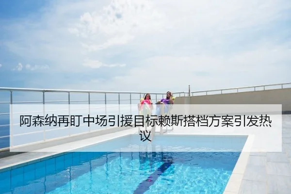 阿森纳再盯中场引援目标赖斯搭档方案引发热议