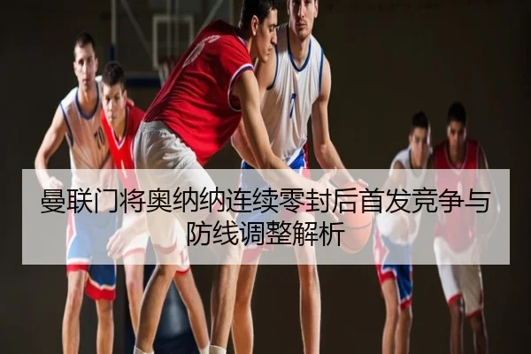 曼联门将奥纳纳连续零封后首发竞争与防线调整解析