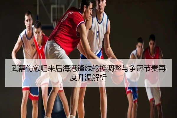 武磊伤愈归来后海港锋线轮换调整与争冠节奏再度升温解析
