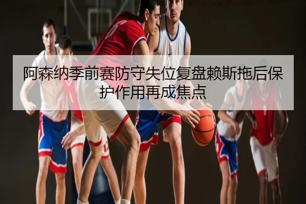 阿森纳季前赛防守失位复盘赖斯拖后保护作用再成焦点