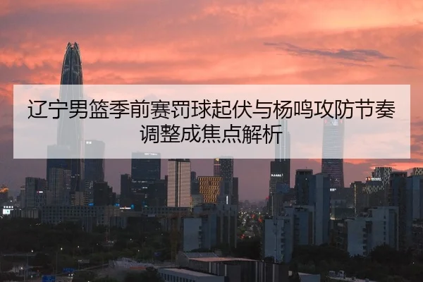 辽宁男篮季前赛罚球起伏与杨鸣攻防节奏调整成焦点解析