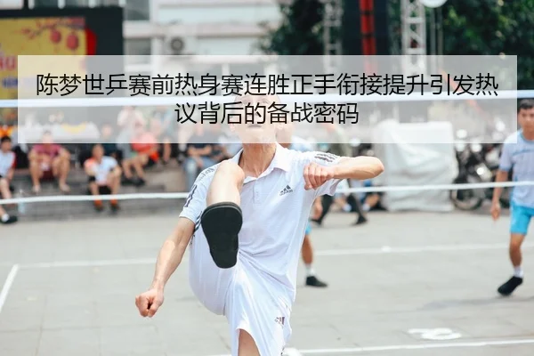 陈梦世乒赛前热身赛连胜正手衔接提升引发热议背后的备战密码