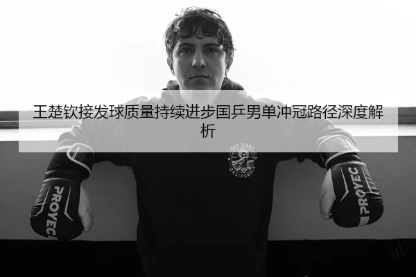 王楚钦接发球质量持续进步国乒男单冲冠路径深度解析