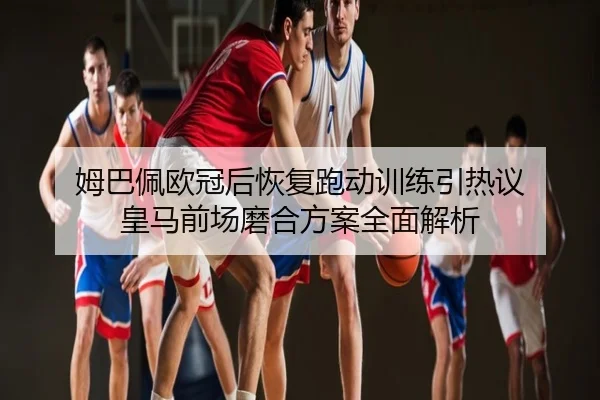 姆巴佩欧冠后恢复跑动训练引热议 皇马前场磨合方案全面解析