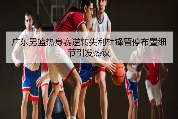 广东男篮热身赛逆转失利杜锋暂停布置细节引发热议