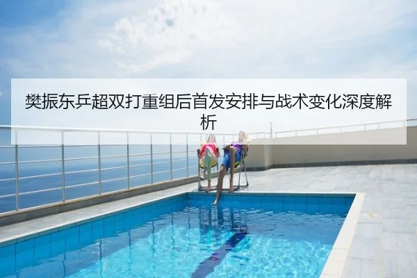 樊振东乒超双打重组后首发安排与战术变化深度解析