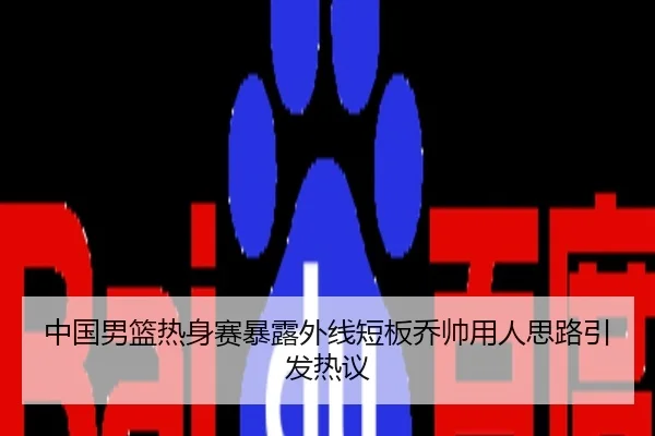 中国男篮热身赛暴露外线短板乔帅用人思路引发热议