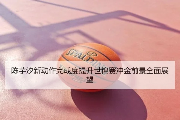 陈芋汐新动作完成度提升世锦赛冲金前景全面展望