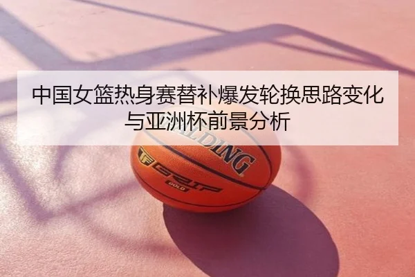 中国女篮热身赛替补爆发轮换思路变化与亚洲杯前景分析